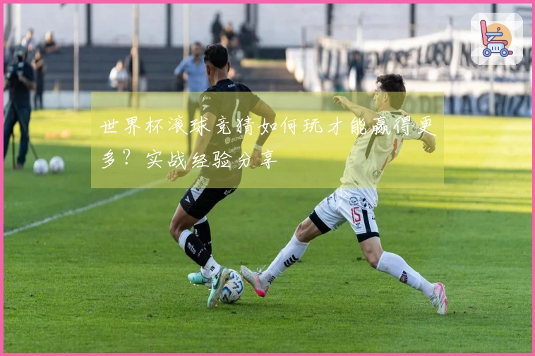 世界杯滚球竞猜如何玩才能赢得更多？实战经验分享